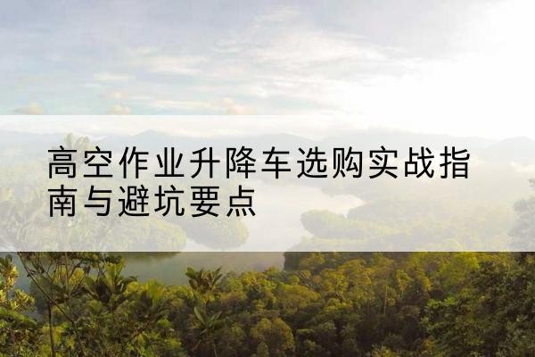 福州升降车怎么选-高空作业升降车选购实战指南与避坑要点