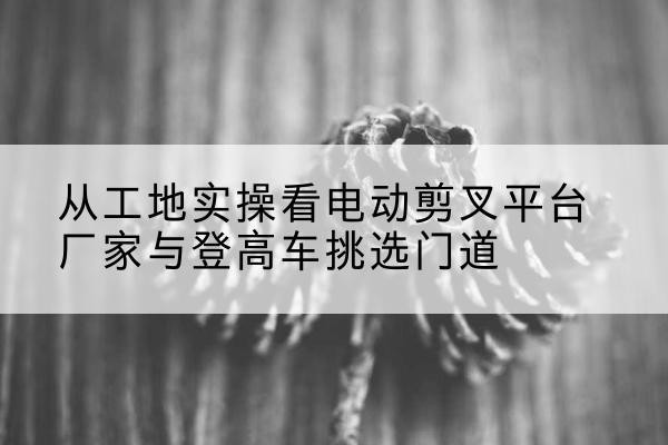 福州电动剪叉升降平台厂家-从工地实操看电动剪叉平台厂家与登高车挑选门道
