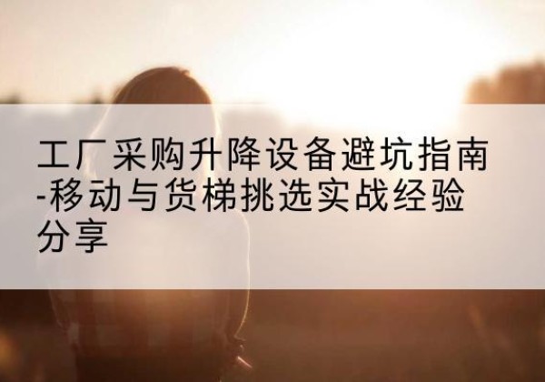 福州移动式升降机怎么选-工厂采购升降设备避坑指南-移动与货梯挑选实战经验分享