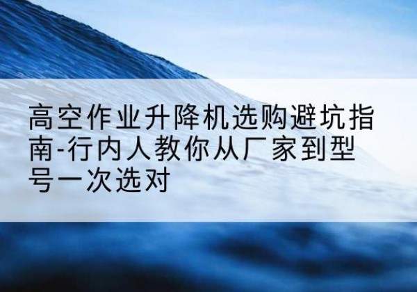 福州升降平台厂家-高空作业升降机选购避坑指南-行内人教你从厂家到型号一次选对