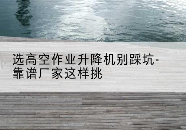 福州剪叉式升降机厂家-选高空作业升降机别踩坑-靠谱厂家这样挑