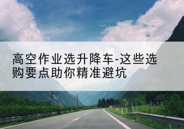 福州升降车厂家-高空作业选升降车-这些选购要点助你*避坑