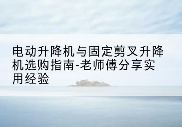 福州电动升降机怎么选-电动升降机与固定剪叉升降机选购指南-老师傅分享实用经验
