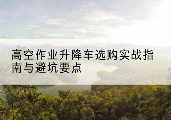 福州升降车怎么选-高空作业升降车选购实战指南与避坑要点