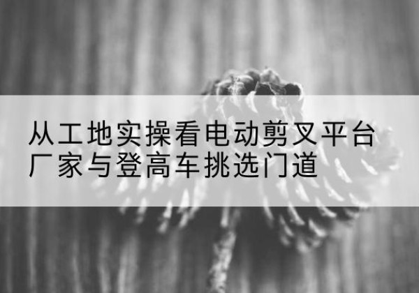 福州电动剪叉升降平台厂家-从工地实操看电动剪叉平台厂家与登高车挑选门道