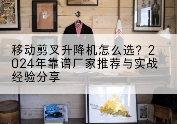 福州升降平台厂家推荐-移动剪叉升降机怎么选？2024年靠谱厂家推荐与实战经验分享