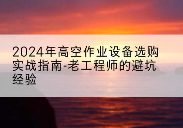 福州高空作业升降机厂家推荐-2024年高空作业设备选购实战指南-老工程师的避坑经验